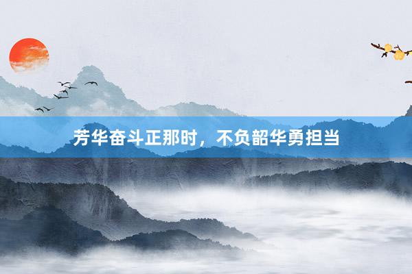芳华奋斗正那时，不负韶华勇担当